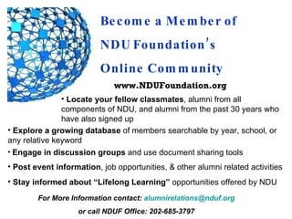 Become a Member of  NDU Foundation’s  Online Community ,[object Object],www.NDUFoundation.org ,[object Object],[object Object],[object Object],[object Object],For More Information contact:  [email_address] or call NDUF Office: 202-685-3797 