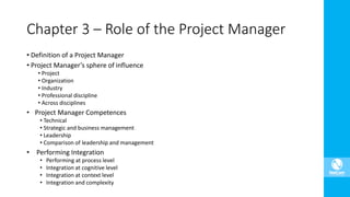 • Definition of a Project Manager
• Project Manager’s sphere of influence
• Project
• Organization
• Industry
• Professional discipline
• Across disciplines
• Project Manager Competences
• Technical
• Strategic and business management
• Leadership
• Comparison of leadership and management
• Performing Integration
• Performing at process level
• Integration at cognitive level
• Integration at context level
• Integration and complexity
Chapter 3 – Role of the Project Manager
 