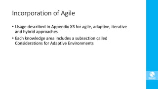 • Usage described in Appendix X3 for agile, adaptive, iterative
and hybrid approaches
• Each knowledge area includes a subsection called
Considerations for Adaptive Environments
Incorporation of Agile
 