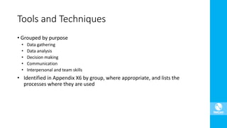 • Grouped by purpose
• Data gathering
• Data analysis
• Decision making
• Communication
• Interpersonal and team skills
• Identified in Appendix X6 by group, where appropriate, and lists the
processes where they are used
Tools and Techniques
 