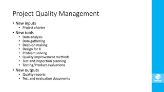 • New inputs
• Project charter
• New tools
• Data analysis
• Data gathering
• Decision making
• Design for X
• Problem solving
• Quality improvement methods
• Test and inspection planning
• Testing/Product evaluations
• New outputs
• Quality reports
• Test and evaluation documents
Project Quality Management
 