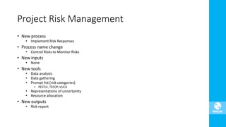 Project Risk Management
• New process
• Implement Risk Responses
• Process name change
• Control Risks to Monitor Risks
• New inputs
• None
• New tools
• Data analysis
• Data gathering
• Prompt list (risk categories)
• PESTLE, TECOP, VUCA
• Representations of uncertainty
• Resource allocation
• New outputs
• Risk report
 