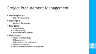 Project Procurement Management
• Deleted process
• Close Procurements
• New inputs
• Business documents
• New tools
• Data analysis
• Data gathering
• Source selection analysis
• New outputs
• Procurement strategy
• Bid documents
• Independent cost estimates
• Closed procurements
• Procurement documentation updates
 