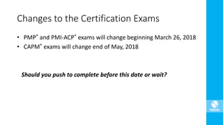 Changes to the Certification Exams
• PMP® and PMI-ACP® exams will change beginning March 26, 2018
• CAPM® exams will change end of May, 2018
Should you push to complete before this date or wait?
 