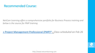 NetCom Learning offers a comprehensive portfolio for Business Process training and
below is the course for PMP training
» Project Management Professional (PMP)® - Class scheduled on Feb 26
Recommended Course:
http://www.netcomlearning.com
 