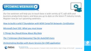 Our live webinars will help you to touch base a wide variety of IT, soft skills and
business productivity topics; and keep you up to date on the latest IT industry trends.
Register now for our upcoming webinars:
How to build a solid IT foundation with NEW CompTIA Network+ Certification
Microsoft Excel 101: What you must know
5 Things You Should Know About Big Data
The 7 Unknown (And Awesome) Tips for AutoCAD Users
Orchestrating DevOps with Azure Services for CMS application
We manage learning.
“Building an Innovative Learning Organization. A Framework to Build a Smarter Workforce, Adapt to Change, and Drive Growth”. Download now!
 