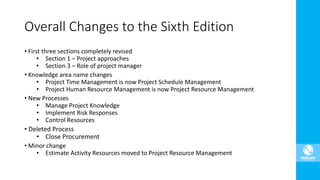 Overall Changes to the Sixth Edition
• First three sections completely revised
• Section 1 – Project approaches
• Section 3 – Role of project manager
• Knowledge area name changes
• Project Time Management is now Project Schedule Management
• Project Human Resource Management is now Project Resource Management
• New Processes
• Manage Project Knowledge
• Implement Risk Responses
• Control Resources
• Deleted Process
• Close Procurement
• Minor change
• Estimate Activity Resources moved to Project Resource Management
 