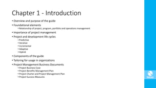 • Overview and purpose of the guide
• Foundational elements
• Relationship of project, program, portfolio and operations management
• Importance of project management
• Project and development life cycles
• Predictive
• Iterative
• Incremental
• Adaptive
• Hybrid
• Components of the guide
• Tailoring for usage in organizations
• Project Management Business Documents
• Project Business Case
• Project Benefits Management Plan
• Project Charter and Project Management Plan
• Project Success Measures
Chapter 1 - Introduction
 