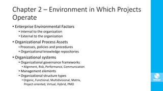 • Enterprise Environmental Factors
• Internal to the organization
• External to the organization
• Organizational Process Assets
• Processes, policies and procedures
• Organizational knowledge repositories
• Organizational systems
• Organizational governance frameworks
• Alignment, Risk, Performance, Communication
• Management elements
• Organizational structure types
• Organic, Functional, Multidivisional, Matrix,
Project-oriented, Virtual, Hybrid, PMO
Chapter 2 – Environment in Which Projects
Operate
 