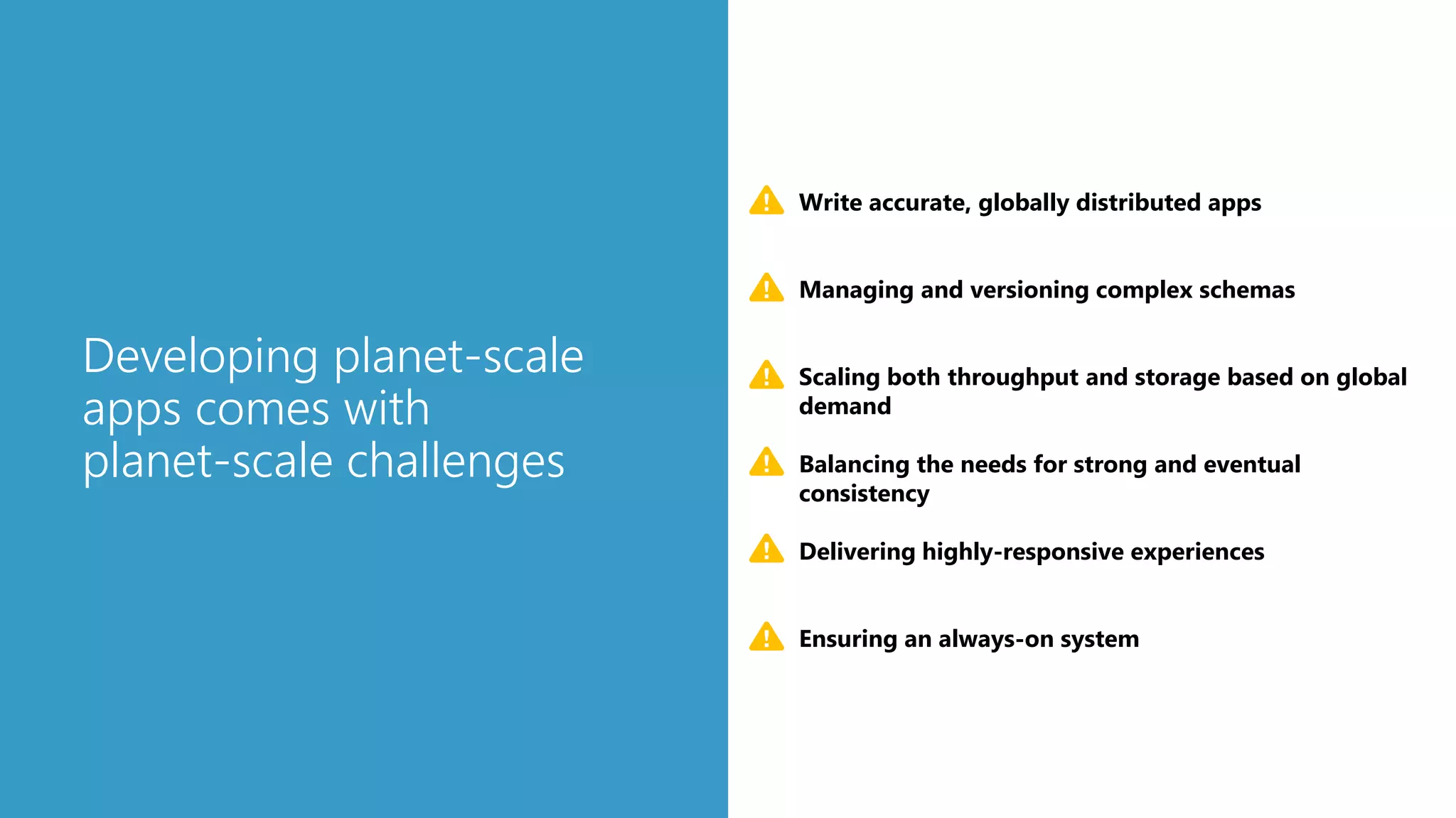 Developing planet-scale
apps comes with
planet-scale challenges
Scaling both throughput and storage based on global
demand
Delivering highly-responsive experiences
Ensuring an always-on system
Write accurate, globally distributed apps
Managing and versioning complex schemas
Balancing the needs for strong and eventual
consistency
 