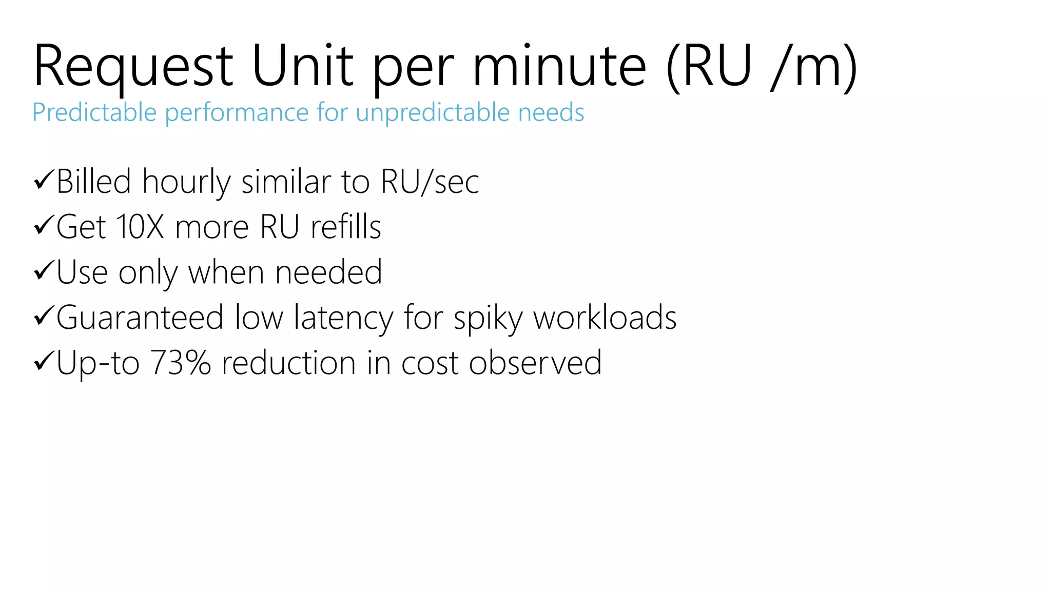 Billed hourly similar to RU/sec
Get 10X more RU refills
Use only when needed
Guaranteed low latency for spiky workloads
Up-to 73% reduction in cost observed
Request Unit per minute (RU /m)
Predictable performance for unpredictable needs
 