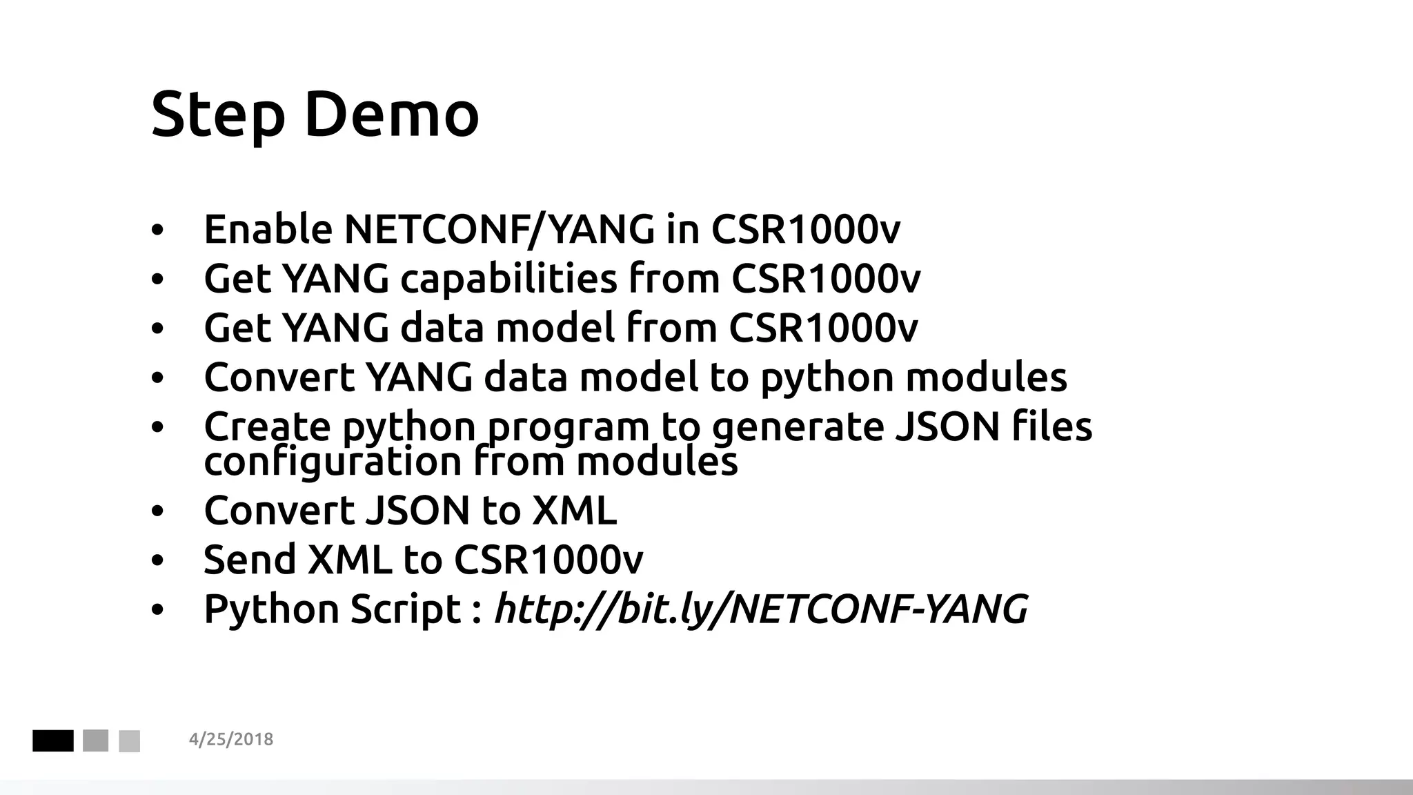 Step Demo
4/25/2018
• Enable NETCONF/YANG in CSR1000v
• Get YANG capabilities from CSR1000v
• Get YANG data model from CSR1000v
• Convert YANG data model to python modules
• Create python program to generate JSON files
configuration from modules
• Convert JSON to XML
• Send XML to CSR1000v
• Python Script : http://bit.ly/NETCONF-YANG
 