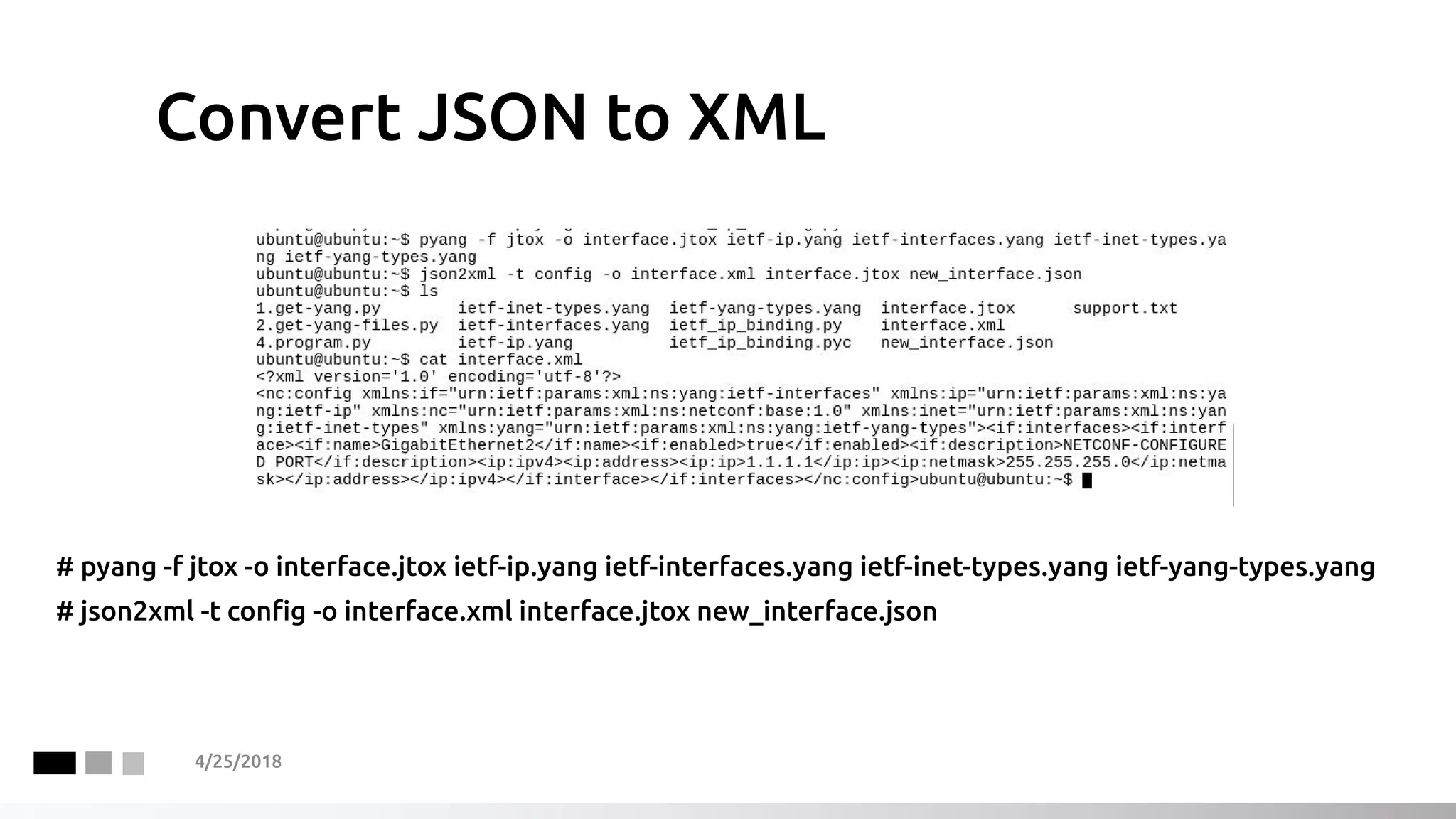 Convert JSON to XML
# pyang -f jtox -o interface.jtox ietf-ip.yang ietf-interfaces.yang ietf-inet-types.yang ietf-yang-types.yang
# json2xml -t config -o interface.xml interface.jtox new_interface.json
4/25/2018
 