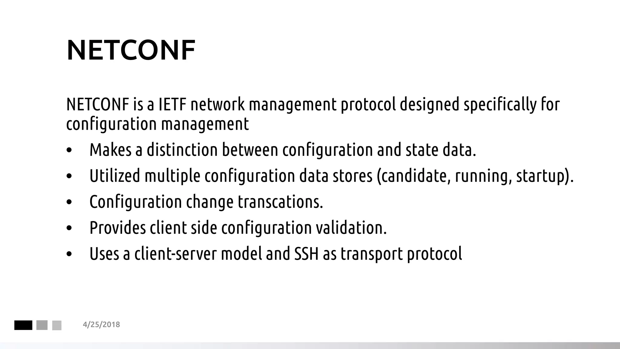 NETCONF
NETCONF is a IETF network management protocol designed specifically for
configuration management
• Makes a distinction between configuration and state data.
• Utilized multiple configuration data stores (candidate, running, startup).
• Configuration change transcations.
• Provides client side configuration validation.
• Uses a client-server model and SSH as transport protocol
4/25/2018
 