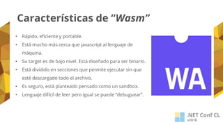 Características de “Wasm”
• Rápido, eficiente y portable.
• Está mucho más cerca que javascript al lenguaje de
máquina.
• Su target es de bajo nivel. Está diseñado para ser binario.
• Está dividido en secciones que permite ejecutar sin que
esté descargado todo el archivo.
• Es seguro, está planteado pensado como un sandbox.
• Lenguaje difícil de leer pero igual se puede “debuguear”.
 