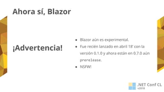 ¡Advertencia!
● Blazor aún es experimental.
● Fue recién lanzado en abril 18’ con la
versión 0.1.0 y ahora están en 0.7.0 aún
prerelease.
● NSFW!
Ahora sí, Blazor
 