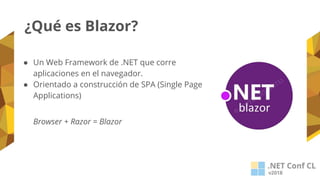 ¿Qué es Blazor?
● Un Web Framework de .NET que corre
aplicaciones en el navegador.
● Orientado a construcción de SPA (Single Page
Applications)
Browser + Razor = Blazor
 