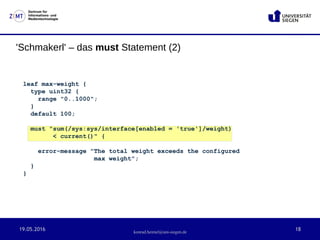 19.05.2016 18
Zentrum für
Informations- und
Medientechnologie
konrad.heimel@uni-siegen.de
'Schmakerl' – das must Statement (2)
leaf max-weight {
type uint32 {
range "0..1000";
}
default 100;
must "sum(/sys:sys/interface[enabled = 'true']/weight)
< current()" {
error-message "The total weight exceeds the configured
max weight";
}
}
 