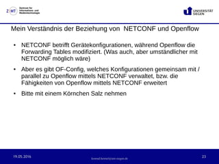 19.05.2016 23
Zentrum für
Informations- und
Medientechnologie
konrad.heimel@uni-siegen.de
Mein Verständnis der Beziehung von NETCONF und Openflow
● NETCONF betrifft Gerätekonfigurationen, während Openflow die
Forwarding Tables modifiziert. (Was auch, aber umständlicher mit
NETCONF möglich wäre)
● Aber es gibt OF-Config, welches Konfigurationen gemeinsam mit /
parallel zu Openflow mittels NETCONF verwaltet, bzw. die
Fähigkeiten von Openflow mittels NETCONF erweitert
● Bitte mit einem Körnchen Salz nehmen
 
