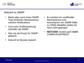 19.05.2016 6
Zentrum für
Informations- und
Medientechnologie
konrad.heimel@uni-siegen.de
Netconf vs SNMP
● Bietet aber auch einen SNMP
Trap ähnlichen Mechanismus
namens Notifications
● Circa eine Größenordnung
schneller als SNMP
● War nie als Ersatz für SNMP
gedacht
● Netconf ist Session basiert
● Es existiert ein unoffizieller
Mechanismus zum
konvertieren von SNMP MIBs
zu YANG Modellen (habe ich
noch nicht getestet)
● NETCONF ersetzt auch nicht
COBRA/SOAP/REST
 