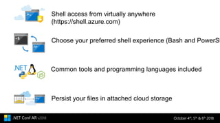 October 4th, 5th & 6th 2018.NET Conf AR v2018
Persist your files in attached cloud storage
Common tools and programming languages included
Choose your preferred shell experience (Bash and PowerSh
Shell access from virtually anywhere
(https://shell.azure.com)
 