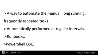 October 4th, 5th & 6th 2018.NET Conf AR v2018
> A way to automate the manual, long running,
frequently repeated tasks.
> Automatically performed at regular intervals.
> Runbooks.
>PowerShell DSC.
 