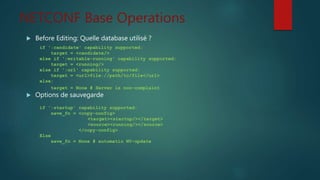 NETCONF Base Operations
 Before Editing: Quelle database utilisé ?
 Options de sauvegarde
if ':candidate' capability supported:
target = <candidate/>
else if ':writable-running' capability supported:
target = <running/>
else if ':url' capability supported:
target = <url>file://path/to/file</url>
else:
target = None # Server is non-complaint
if ':startup' capability supported:
save_fn = <copy-config>
<target><startup/></target>
<source><running/></source>
</copy-config>
Else
save_fn = None # automatic NV-update
 