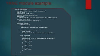 YANG module example
module acme-system {
namespace "http://acme.example.com/system";
prefix "acme";
organization "ACME Inc.";
contact "joe@acme.example.com";
description
"The module for entities implementing the ACME system.";
revision 2007-11-05 {
description "Initial revision.";
}
container system {
leaf host-name {
type string;
description "Hostname for this system";
}
leaf-list domain-search {
type string;
description "List of domain names to search";
}
list interface {
key "name";
description "List of interfaces in the system";
leaf name {
type string;
}
leaf type {
type string;
}
leaf mtu {
type int32;
}
}
}
}
 