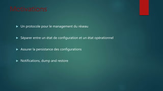 Motivations
 Un protocole pour le management du réseau
 Séparer entre un état de configuration et un état opérationnel
 Assurer la persistance des configurations
 Notifications, dump and restore
 