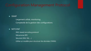 Configuration Management Protocol
 SNMP
Largement utilisé, monitoring
Complexité de la gestion des configurations
 NETCONF
XML-based encoding protocol
Mécanisme RPC
Sécurisé (SSH, SSL …)
Utilise un modèle pour structurer les données (YANG)
 