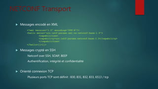 NETCONF Transport
 Messages encodé en XML
 Messages crypté en SSH
Netconf over SSH, SOAP, BEEP
Authentification, intégrité et confidentialité
 Orienté connexion TCP
Plusieurs ports TCP sont définit : 830, 831, 832, 833, 6513 / tcp
<?xml version="1.0" encoding="UTF-8"?>
<hello xmlns="urn:ietf:params:xml:ns:netconf:base:1.0">
<capabilities>
<capability>urn:ietf:params:netconf:base:1.0</capability>
</capabilities>
</hello>]]>]]>
 