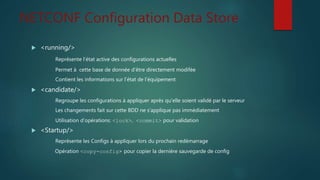 NETCONF Configuration Data Store
 <running/>
Représente l’état active des configurations actuelles
Permet à cette base de donnée d’être directement modifée
Contient les informations sur l’état de l’équipement
 <candidate/>
Regroupe les configurations à appliquer après qu’elle soient validé par le serveur
Les changements fait sur cette BDD ne s’applique pas immédiatement
Utilisation d’opérations: <lock>, <commit> pour validation
 <Startup/>
Représente les Configs à appliquer lors du prochain redémarrage
Opération <copy-config> pour copier la dernière sauvegarde de config
 