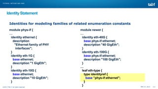 TUTORIAL: NETCONF AND YANG

Identity Statement
Identities for modeling families of related enumeration constants
module phys-if {
…
identity ethernet {
description
"Ethernet family of PHY
interfaces";
}
identity eth-1G {
base ethernet;
description "1 GigEth";
}
identity eth-10G {
base ethernet;
description "10 GigEth";
}
©2013 TAIL-F all rights reserved

module newer {
…
identity eth-40G {
base phys-if:ethernet;
description "40 GigEth";
}
identity eth-100G {
base phys-if:ethernet;
description "100 GigEth";
}
…
leaf eth-type {
type identityref {
base ”phys-if:ethernet";
}
}

MAY 27, 2013

111

 