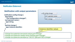 TUTORIAL: NETCONF AND YANG

Notification Statement
Notification with output parameters
config-change
notification config-change {
description
”The configuration changed";
leaf operator-name {
type string;
}
leaf-list change {
type instance-identifier;
}
}

operator-name
change

Instance-identifier values

<change>/ex:system/ex:services/ex:ssh/ex:port</change>
<change>/ex:system/ex:user[ex:name='fred']/ex:type</change>
<change>/ex:system/ex:server[ex:ip='192.0.2.1'][ex:port='80’]</change>
©2013 TAIL-F all rights reserved

MAY 27, 2013

102

 