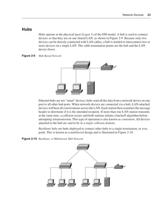 0390.book Page 23 Wednesday, November 14, 2001 3:28 PM




                                                                                                  Network Devices     23




              Hubs
                              Hubs operate at the physical layer (Layer 1) of the OSI model. A hub is used to connect
                              devices so that they are on one shared LAN, as shown in Figure 2-9. Because only two
                              devices can be directly connected with LAN cables, a hub is needed to interconnect two or
                              more devices on a single LAN. The cable termination points are the hub and the LAN
                              device (host).

              Figure 2-9      Hub-Based Network




                              Ethernet hubs are not “smart” devices; hubs send all the data from a network device on one
                              port to all other hub ports. When network devices are connected via a hub, LAN-attached
                              devices will hear all conversations across the LAN. Each station then examines the message
                              header to determine if it is the intended recipient. If more than one LAN station transmits
                              at the same time, a collision occurs and both stations initiate a backoff algorithm before
                              attempting retransmission. This type of operation is also known as contention. All devices
                              attached to the hub are said to be in a single collision domain.
                              Backbone hubs are hubs deployed to connect other hubs to a single termination, or root,
                              point. This is known as a multitiered design and is illustrated in Figure 2-10.

              Figure 2-10 Backbone, or Multitiered, Hub Network
 