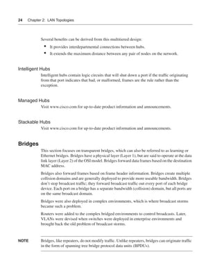 0390.book Page 24 Wednesday, November 14, 2001 3:28 PM




      24     Chapter 2: LAN Topologies




                      Several beneﬁts can be derived from this multitiered design:
                        •    It provides interdepartmental connections between hubs.
                        •    It extends the maximum distance between any pair of nodes on the network.


      Intelligent Hubs
                      Intelligent hubs contain logic circuits that will shut down a port if the trafﬁc originating
                      from that port indicates that bad, or malformed, frames are the rule rather than the
                      exception.


      Managed Hubs
                      Visit www.cisco.com for up-to-date product information and announcements.


      Stackable Hubs
                      Visit www.cisco.com for up-to-date product information and announcements.


      Bridges
                      This section focuses on transparent bridges, which can also be referred to as learning or
                      Ethernet bridges. Bridges have a physical layer (Layer 1), but are said to operate at the data
                      link layer (Layer 2) of the OSI model. Bridges forward data frames based on the destination
                      MAC address.
                      Bridges also forward frames based on frame header information. Bridges create multiple
                      collision domains and are generally deployed to provide more useable bandwidth. Bridges
                      don’t stop broadcast trafﬁc; they forward broadcast trafﬁc out every port of each bridge
                      device. Each port on a bridge has a separate bandwidth (collision) domain, but all ports are
                      on the same broadcast domain.
                      Bridges were also deployed in complex environments, which is where broadcast storms
                      became such a problem.
                      Routers were added to the complex bridged environments to control broadcasts. Later,
                      VLANs were devised when switches were deployed in enterprise environments and
                      brought back the old problem of broadcast storms.


      NOTE            Bridges, like repeaters, do not modify trafﬁc. Unlike repeaters, bridges can originate trafﬁc
                      in the form of spanning tree bridge protocol data units (BPDUs).
 