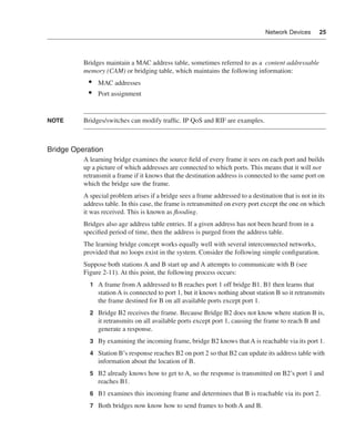 0390.book Page 25 Wednesday, November 14, 2001 3:28 PM




                                                                                                     Network Devices      25




                              Bridges maintain a MAC address table, sometimes referred to as a content addressable
                              memory (CAM) or bridging table, which maintains the following information:
                                •    MAC addresses
                                •    Port assignment


              NOTE            Bridges/switches can modify trafﬁc. IP QoS and RIF are examples.



              Bridge Operation
                              A learning bridge examines the source ﬁeld of every frame it sees on each port and builds
                              up a picture of which addresses are connected to which ports. This means that it will not
                              retransmit a frame if it knows that the destination address is connected to the same port on
                              which the bridge saw the frame.
                              A special problem arises if a bridge sees a frame addressed to a destination that is not in its
                              address table. In this case, the frame is retransmitted on every port except the one on which
                              it was received. This is known as ﬂooding.
                              Bridges also age address table entries. If a given address has not been heard from in a
                              speciﬁed period of time, then the address is purged from the address table.
                              The learning bridge concept works equally well with several interconnected networks,
                              provided that no loops exist in the system. Consider the following simple conﬁguration.
                              Suppose both stations A and B start up and A attempts to communicate with B (see
                              Figure 2-11). At this point, the following process occurs:
                                 1 A frame from A addressed to B reaches port 1 off bridge B1. B1 then learns that
                                     station A is connected to port 1, but it knows nothing about station B so it retransmits
                                     the frame destined for B on all available ports except port 1.
                                 2 Bridge B2 receives the frame. Because Bridge B2 does not know where station B is,
                                     it retransmits on all available ports except port 1, causing the frame to reach B and
                                     generate a response.
                                 3 By examining the incoming frame, bridge B2 knows that A is reachable via its port 1.

                                 4 Station B’s response reaches B2 on port 2 so that B2 can update its address table with
                                     information about the location of B.
                                 5 B2 already knows how to get to A, so the response is transmitted on B2’s port 1 and
                                     reaches B1.
                                 6 B1 examines this incoming frame and determines that B is reachable via its port 2.

                                 7 Both bridges now know how to send frames to both A and B.
 