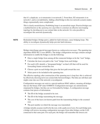 0390.book Page 27 Wednesday, November 14, 2001 3:28 PM




                                                                                                       Network Devices      27




                              that it’s a duplicate, so it retransmits it on network 2. From there, B2 retransmits it on
                              network 1, and so on indeﬁnitely. Adding a third bridge to this two-network scenario makes
                              things exponentially more complicated.
                              This is clearly unsatisfactory. Prohibiting loops is an unrealistic target. Practical bridges use
                              a method known as the spanning tree algorithm to construct an effective non-looping
                              topology by deciding not to use certain links in the network. It is also possible to
                              reconﬁgure this network dynamically.


              NOTE            Redundant bridges (bridge pairs), added for fault tolerance, cause bridging loops. The
                              ability to reconﬁgure dynamically helps provide fault tolerance.



                              Bridges interchange special messages known as conﬁguration messages. The spanning tree
                              algorithm (IEEE 802.1) uses BPDUs. The bridge conﬁguration message contains enough
                              information to enable the bridges to do the following:
                                •    Elect a single bridge from among all the connected bridges to be the “root” bridge.
                                •    Calculate the least cost path to the “root” bridge from each bridge.
                                •    For each LAN, identify a “designated bridge” on that LAN that will be used for
                                     forwarding frames toward the root.
                                •    Choose a port on each bridge that gives the best path toward the root.
                                •    Select ports to be included in the spanning tree.
                              The effective topology after construction of the spanning tree is loop free; this is achieved
                              by effectively choosing not to use certain links between bridges. The links are still there and
                              might come into use if the network is reconﬁgured.
                              Conﬁguration messages are sent to a special multicast MAC address, meaning all bridges
                              that use the binary SAP value 01000010. Conﬁguration messages are autonomously
                              originated by bridges, but they are not forwarded by bridges. A conﬁguration message
                              contains four pieces of information:
                                •    The ID of the bridge assumed to be root.
                                •    The ID of the bridge transmitting the message.
                                •    The cost of the least cost-known path from the transmitting bridge to the assumed
                                     root.
                                •    The port number on which the message was transmitted.
                              A bridge initially assumes itself to be the root, with a path cost of zero. For each bridge port,
                              a bridge will receive incoming conﬁguration messages from other bridges on the LAN
                              connected to that same port. For each port, the bridge will remember the lowest cost
 