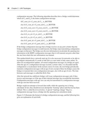 0390.book Page 28 Wednesday, November 14, 2001 3:28 PM




      28     Chapter 2: LAN Topologies




                      conﬁguration message. The following algorithm describes how a bridge would determine
                      which of C1 and C2 is the better conﬁguration message.
                             if(C1.root_id < C2.root_id) C1 _is_BETTER
                             else if (C1.root_id > C2.root_id) C2 _is_BETTER
                             else if (C1.root_cost < C2.root_cost) C1 _is_BETTER
                             else if (C1.root_cost > C2.root_cost) C2 _is_BETTER
                             else if (C1.tx_id < C2.tx_id) C1 _is_BETTER
                             else if (C1.tx_id > C2.tx_id) C2 _is_BETTER
                             else if (C1.port_id < C2.port_id) C1 _is_BETTER
                             else if (C1.port_id > C2.port_id) C2 _is_BETTER
                      If the bridge conﬁguration message that a bridge receives on any port is better than the
                      bridge conﬁguration message it would transmit, the bridge stops transmitting conﬁguration
                      messages on that port. The bridge uses the new information to recalculate the spanning tree
                      information in the BDPU conﬁguration messages that it will transmit out ports other than
                      the one from which the new information was learned.
                      This method details how a network starts up. It is also necessary for networks to be able to
                      reconﬁgure automatically if a node or link fails or a new node or link comes online. To
                      allow for reconﬁguration updates, all stored conﬁguration messages in a bridge are aged.
                      After the age of a conﬁguration message exceeds a certain value, it is discarded and the
                      conﬁguration is recalculated. In the normal course of events, the root bridge periodically
                      transmits conﬁguration messages with an age of zero; receipt of these by bridges causes the
                      bridges to transmit their own conﬁguration messages, also with an age of zero. The time
                      between such messages is called the Hello Time.
                      After the network has stabilized, bridges will issue conﬁguration messages only if they
                      receive such messages or if the age of their internal messages has exceeded the maximum.
                      Conﬁguration messages with age zero can only be transmitted if a conﬁguration message
                      with age zero has been received.
                      Bridges might not attempt to forward data trafﬁc while the spanning tree is being
                      calculated. In fact, they should not even attempt the “learning” phase until the tree has been
                      deﬁned. This is called the forward delay. A special “topology change” ﬂag in a
                      conﬁguration message forces a bridge into the spanning tree calculation mode.
                      Figure 2-13 illustrates the format of a bridge conﬁguration message, and the following lists
                      gives an explanation of each ﬁeld.
 