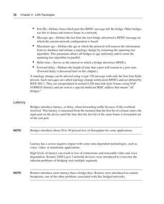 0390.book Page 30 Wednesday, November 14, 2001 3:28 PM




      30     Chapter 2: LAN Topologies




                        •    Port ID—Deﬁnes from which port this BPDU message left the bridge. Other bridges
                             use this to detect and remove loops in a network.
                        •    Message age—Deﬁnes the last time the root bridge advertised a BPDU message on
                             which the current network conﬁguration is based.
                        •    Maximum age—Deﬁnes the age at which the protocol will remove the information
                             from its database and initiate a topology change by rerunning the spanning tree
                             algorithm. This parameter allows all bridges to age uniformly and to rerun the
                             spanning tree algorithm in parallel.
                        •    Hello time—Serves as the interval in which a bridge advertises BPDUs.
                        •    Forward delay—Deﬁnes the length of time that a port will remain in a port state.
                             (Forward delay is discussed later in this chapter.)
                      A topology change can be advised using a type 128 message with only the ﬁrst four ﬁelds
                      present. Such messages are called topology change notiﬁcation BPDUs and are deﬁned by
                      IEEE 802.1. They are encapsulated in normal LAN data link layer frames using SAP
                      01000010 (binary) and are sent to a special multicast MAC address that means “all
                      bridges.”


      Latency
                      Bridges introduce latency, or delay, when forwarding trafﬁc because of the overhead
                      involved. This latency is measured from the moment that the ﬁrst bit of a frame enters the
                      input port on the device until the time that the ﬁrst bit of the same frame is forwarded out
                      of the exit port.


      NOTE            Bridges introduce about 20 to 30 percent loss of throughput for some applications.



                      Latency has a severe negative impact with some time-dependent technologies, such as
                      voice, video, or mainframe applications.
                      High levels of latency can result in loss of connections and noticeable video and voice
                      degradation. Routers (OSI Layer 3 network devices) were introduced to overcome the
                      inherent problems of bridging over multiple segments.


      NOTE            Routers introduce more latency than a bridge does. Routers were introduced to contain
                      broadcasts, one of the other problems associated with ﬂat, bridged networks.
 