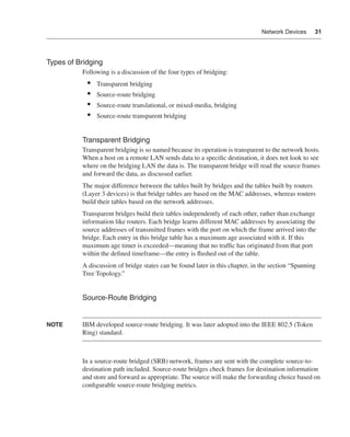 0390.book Page 31 Wednesday, November 14, 2001 3:28 PM




                                                                                                   Network Devices     31




              Types of Bridging
                              Following is a discussion of the four types of bridging:
                                •    Transparent bridging
                                •    Source-route bridging
                                •    Source-route translational, or mixed-media, bridging
                                •    Source-route transparent bridging


                              Transparent Bridging
                              Transparent bridging is so named because its operation is transparent to the network hosts.
                              When a host on a remote LAN sends data to a speciﬁc destination, it does not look to see
                              where on the bridging LAN the data is. The transparent bridge will read the source frames
                              and forward the data, as discussed earlier.
                              The major difference between the tables built by bridges and the tables built by routers
                              (Layer 3 devices) is that bridge tables are based on the MAC addresses, whereas routers
                              build their tables based on the network addresses.
                              Transparent bridges build their tables independently of each other, rather than exchange
                              information like routers. Each bridge learns different MAC addresses by associating the
                              source addresses of transmitted frames with the port on which the frame arrived into the
                              bridge. Each entry in this bridge table has a maximum age associated with it. If this
                              maximum age timer is exceeded—meaning that no trafﬁc has originated from that port
                              within the deﬁned timeframe—the entry is ﬂushed out of the table.
                              A discussion of bridge states can be found later in this chapter, in the section “Spanning
                              Tree Topology.”


                              Source-Route Bridging


              NOTE            IBM developed source-route bridging. It was later adopted into the IEEE 802.5 (Token
                              Ring) standard.



                              In a source-route bridged (SRB) network, frames are sent with the complete source-to-
                              destination path included. Source-route bridges check frames for destination information
                              and store and forward as appropriate. The source will make the forwarding choice based on
                              conﬁgurable source-route bridging metrics.
 