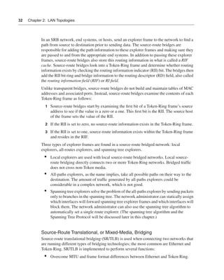 0390.book Page 32 Wednesday, November 14, 2001 3:28 PM




      32     Chapter 2: LAN Topologies




                      In an SRB network, end systems, or hosts, send an explorer frame to the network to ﬁnd a
                      path from source to destination prior to sending data. The source-route bridges are
                      responsible for adding the path information to these explorer frames and making sure they
                      are passed to and from the appropriate end systems. In addition to passing these explorer
                      frames, source-route bridges also store this routing information in what is called a RIF
                      cache. Source-route bridges look into a Token-Ring frame and determine whether routing
                      information exists by checking the routing information indicator (RII) bit. The bridges then
                      add the RII bit ring and bridge information to the routing descriptor (RD) ﬁeld, also called
                      the routing information ﬁeld (RIF) or RI ﬁeld.
                      Unlike transparent bridges, source-route bridges do not build and maintain tables of MAC
                      addresses and associated ports. Instead, source-route bridges examine the contents of each
                      Token-Ring frame as follows:
                         1 Source-route bridges start by examining the ﬁrst bit of a Token-Ring frame’s source
                             address to see if the value is a zero or a one. This ﬁrst bit is the RII. The source host
                             of the frame sets the value of the RII.
                         2 If the RII is set to zero, no source-route information exists in the Token-Ring frame.

                         3 If the RII is set to one, source-route information exists within the Token-Ring frame
                             and resides in the RIF.
                      Three types of explorer frames are found in a source-route bridged network: local
                      explorers, all-routes explorers, and spanning tree explorers.
                        •    Local explorers are used with local source-route bridged networks. Local source-
                             route bridging directly connects two or more Token-Ring networks. Bridged trafﬁc
                             does not cross non-Token media.
                        •    All-paths explorers, as the name implies, take all possible paths on their way to the
                             destination. The amount of trafﬁc generated by all-paths explorers could be
                             considerable in a complex network, which is not good.
                        •    Spanning tree explorers solve the problem of the all-paths explorer by sending packets
                             only to branches in the spanning tree. The network administrator can statically assign
                             which interfaces will forward spanning tree explorer frames and which interfaces will
                             block them. The network administrator can also use the spanning tree algorithm to
                             automatically set a single route explorer. (The spanning tree algorithm and the
                             Spanning Tree Protocol will be discussed later in this chapter.)


                      Source-Route Translational, or Mixed-Media, Bridging
                      Source-route translational bridging (SR/TLB) is used when connecting two networks that
                      are running different types of bridging technologies; the most common are Ethernet and
                      Token-Ring. SR/TLB is implemented to perform several functions:
                        •    Overcome MTU and frame format differences between Ethernet and Token Ring.
 