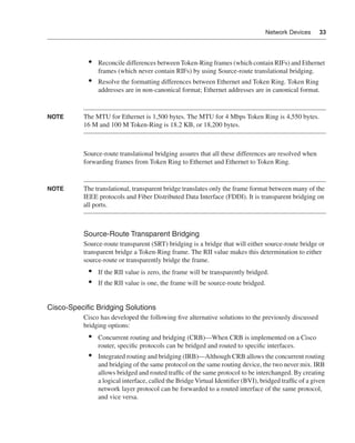 0390.book Page 33 Wednesday, November 14, 2001 3:28 PM




                                                                                                        Network Devices    33




                                •    Reconcile differences between Token-Ring frames (which contain RIFs) and Ethernet
                                     frames (which never contain RIFs) by using Source-route translational bridging.
                                •    Resolve the formatting differences between Ethernet and Token Ring. Token Ring
                                     addresses are in non-canonical format; Ethernet addresses are in canonical format.


              NOTE            The MTU for Ethernet is 1,500 bytes. The MTU for 4 Mbps Token Ring is 4,550 bytes.
                              16 M and 100 M Token-Ring is 18.2 KB, or 18,200 bytes.



                              Source-route translational bridging assures that all these differences are resolved when
                              forwarding frames from Token Ring to Ethernet and Ethernet to Token Ring.


              NOTE            The translational, transparent bridge translates only the frame format between many of the
                              IEEE protocols and Fiber Distributed Data Interface (FDDI). It is transparent bridging on
                              all ports.



                              Source-Route Transparent Bridging
                              Source-route transparent (SRT) bridging is a bridge that will either source-route bridge or
                              transparent bridge a Token-Ring frame. The RII value makes this determination to either
                              source-route or transparently bridge the frame.
                                •    If the RII value is zero, the frame will be transparently bridged.
                                •    If the RII value is one, the frame will be source-route bridged.


              Cisco-Speciﬁc Bridging Solutions
                              Cisco has developed the following ﬁve alternative solutions to the previously discussed
                              bridging options:
                                •    Concurrent routing and bridging (CRB)—When CRB is implemented on a Cisco
                                     router, speciﬁc protocols can be bridged and routed to speciﬁc interfaces.
                                •    Integrated routing and bridging (IRB)—Although CRB allows the concurrent routing
                                     and bridging of the same protocol on the same routing device, the two never mix. IRB
                                     allows bridged and routed trafﬁc of the same protocol to be interchanged. By creating
                                     a logical interface, called the Bridge Virtual Identiﬁer (BVI), bridged trafﬁc of a given
                                     network layer protocol can be forwarded to a routed interface of the same protocol,
                                     and vice versa.
 