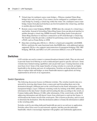 0390.book Page 34 Wednesday, November 14, 2001 3:28 PM




      34     Chapter 2: LAN Topologies




                        •    Virtual rings for multiport source route bridges—Whereas standard Token-Ring
                             bridges have only two ports, Cisco routers can be conﬁgured as a multiport source-
                             route bridge by creating a virtual ring within the router. On a multiport source-route
                             bridge, frames from physical interfaces are ﬁrst forwarded to the virtual ring, and then
                             to another physical interface.
                        •    Remote source-route bridging (RSRB)—RSRB takes the concept of a virtual ring a
                             step further. Instead of forwarding Token-Ring frames from one physical interface to
                             another through a virtual ring, RSRB forwards Token-Ring frames from physical
                             Token-Ring interfaces to interfaces connected to an IP cloud through a virtual ring.
                             The beneﬁt is that this provides a method for performing source-route bridging over
                             a WAN, such as Frame Relay or ATM.
                        •    Data-link switching plus (DLSw+)—DLSw+ is backward compatible with RSRB.
                             DLSw+ performs the same functional tasks that RSRB does, with additional options
                             supported. DLSw+ also supports interconnection of transparent bridging (TB), SRT
                             bridging, SR/TLB, and SDLC-to-LAN conversion (SDLLC) over an IP backbone.


      Switches
                      LAN switches are used to connect a common broadcast domain (a hub). They are also used
                      to provide frame-level ﬁltering as well as dedicated port speed to speciﬁc end users. Some
                      switches have limited routing capabilities and can provide Layer 3 routing functions at the
                      most basic level. Some of the major beneﬁts of using switches in a network are higher
                      bandwidth to the desktop and ease of conﬁguration. Switches are being deployed more
                      often to replace hubs and bridges as more bandwidth-intensive applications are being
                      implemented at all levels of an organization.


      Switch Operations
                      The following discussion focuses on Ethernet switches. The switches transfer data on a
                      network by receiving data frames from a source port and forwarding them out to the
                      destination through a different port on the switch based on the frame information. Like
                      transparent bridges, Layer 2 Ethernet switching works by looking at the MAC addressing
                      information in the data frame’s header and forwarding the data according to the switch, or
                      Content Addressable Memory (CAM), table information. If the switch looks at the MAC
                      addressing information and still doesn’t know from which port to send out the frames, it
                      will broadcast the frames out all of the switch ports. This is known as ﬂooding, and it is used
                      to determine the destination. After the destination address is found, the information is added
                      to the switching table.
                      Switches work by providing dedicated bandwidth per port to an end user or application.
                      Switches allow fewer users in each network segment, and they provide dedicated
                      bandwidth, which is increasingly important with graphics and multimedia applications.
 