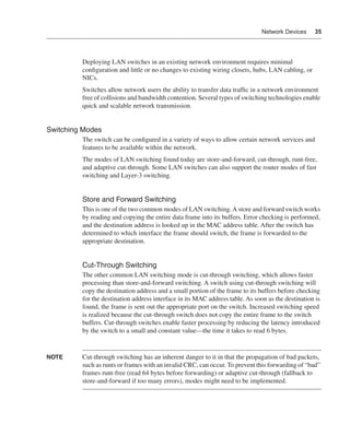 0390.book Page 35 Wednesday, November 14, 2001 3:28 PM




                                                                                                    Network Devices     35




                              Deploying LAN switches in an existing network environment requires minimal
                              conﬁguration and little or no changes to existing wiring closets, hubs, LAN cabling, or
                              NICs.
                              Switches allow network users the ability to transfer data trafﬁc in a network environment
                              free of collisions and bandwidth contention. Several types of switching technologies enable
                              quick and scalable network transmission.


              Switching Modes
                              The switch can be conﬁgured in a variety of ways to allow certain network services and
                              features to be available within the network.
                              The modes of LAN switching found today are store-and-forward, cut-through, runt-free,
                              and adaptive cut-through. Some LAN switches can also support the router modes of fast
                              switching and Layer-3 switching.


                              Store and Forward Switching
                              This is one of the two common modes of LAN switching. A store and forward switch works
                              by reading and copying the entire data frame into its buffers. Error checking is performed,
                              and the destination address is looked up in the MAC address table. After the switch has
                              determined to which interface the frame should switch, the frame is forwarded to the
                              appropriate destination.


                              Cut-Through Switching
                              The other common LAN switching mode is cut-through switching, which allows faster
                              processing than store-and-forward switching. A switch using cut-through switching will
                              copy the destination address and a small portion of the frame to its buffers before checking
                              for the destination address interface in its MAC address table. As soon as the destination is
                              found, the frame is sent out the appropriate port on the switch. Increased switching speed
                              is realized because the cut-through switch does not copy the entire frame to the switch
                              buffers. Cut-through switches enable faster processing by reducing the latency introduced
                              by the switch to a small and constant value—the time it takes to read 6 bytes.


              NOTE            Cut-through switching has an inherent danger to it in that the propagation of bad packets,
                              such as runts or frames with an invalid CRC, can occur. To prevent this forwarding of “bad”
                              frames runt-free (read 64 bytes before forwarding) or adaptive cut-through (fallback to
                              store-and-forward if too many errors), modes might need to be implemented.
 
