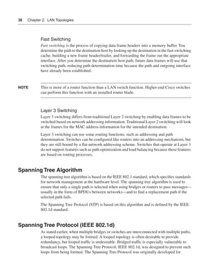 0390.book Page 36 Wednesday, November 14, 2001 3:28 PM




      36     Chapter 2: LAN Topologies




                      Fast Switching
                      Fast switching is the process of copying data frame headers into a memory buffer. You
                      determine the path to the destination host by looking up the destination in the fast-switching
                      cache, building a new frame header/trailer, and forwarding the frame out the appropriate
                      interface. After you determine the destination host path, future data frames will use that
                      switching path, reducing path determination time because the path and outgoing interface
                      have already been established.


      NOTE            This is more of a router function than a LAN switch function. Higher-end Cisco switches
                      can perform this function with an installed router blade.



                      Layer 3 Switching
                      Layer 3 switching differs from traditional Layer 2 switching by enabling data frames to be
                      switched based on network addressing information. Traditional Layer 2 switching will look
                      at the frames for the MAC address information for the intended destination.
                      Layer 3 switching can use some routing functions, such as addressing and path
                      determination. Switches can be conﬁgured like routers into an addressing mechanism, but
                      they are still bound by a ﬂat-network addressing scheme. Switches that operate at Layer 3
                      do not support features such as path optimization and load balancing because these features
                      are based on routing processes.


      Spanning Tree Algorithm
                      The spanning tree algorithm is based on the IEEE 802.1 standard, which speciﬁes standards
                      for network management at the hardware level. The spanning tree algorithm is used to
                      ensure that only a single path is selected when using bridges or routers to pass messages—
                      usually in the form of BPDUs between networks—and to ﬁnd a replacement path if the
                      selected path fails.
                      The Spanning Tree Protocol (STP) is based on this algorithm and is deﬁned by the IEEE
                      802.1d standard.


      Spanning Tree Protocol (IEEE 802.1d)
                      As stated earlier, when multiple bridges or switches are interconnected with multiple paths,
                      a looped topology may be formed. A looped topology is often desirable to provide
                      redundancy, but looped trafﬁc is undesirable. Bridged trafﬁc is especially vulnerable to
                      broadcast loops. The Spanning Tree Protocol, IEEE 802.1d, was designed to prevent such
                      loops from being formed. The Spanning Tree Protocol was originally developed for
 