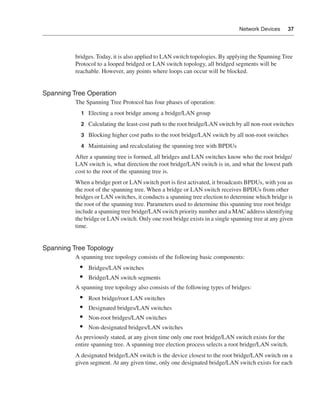 0390.book Page 37 Wednesday, November 14, 2001 3:28 PM




                                                                                                   Network Devices     37




                              bridges. Today, it is also applied to LAN switch topologies. By applying the Spanning Tree
                              Protocol to a looped bridged or LAN switch topology, all bridged segments will be
                              reachable. However, any points where loops can occur will be blocked.


              Spanning Tree Operation
                              The Spanning Tree Protocol has four phases of operation:
                                 1 Electing a root bridge among a bridge/LAN group

                                 2 Calculating the least-cost path to the root bridge/LAN switch by all non-root switches

                                 3 Blocking higher cost paths to the root bridge/LAN switch by all non-root switches

                                 4 Maintaining and recalculating the spanning tree with BPDUs

                              After a spanning tree is formed, all bridges and LAN switches know who the root bridge/
                              LAN switch is, what direction the root bridge/LAN switch is in, and what the lowest path
                              cost to the root of the spanning tree is.
                              When a bridge port or LAN switch port is ﬁrst activated, it broadcasts BPDUs, with you as
                              the root of the spanning tree. When a bridge or LAN switch receives BPDUs from other
                              bridges or LAN switches, it conducts a spanning tree election to determine which bridge is
                              the root of the spanning tree. Parameters used to determine this spanning tree root bridge
                              include a spanning tree bridge/LAN switch priority number and a MAC address identifying
                              the bridge or LAN switch. Only one root bridge exists in a single spanning tree at any given
                              time.


              Spanning Tree Topology
                              A spanning tree topology consists of the following basic components:
                                •    Bridges/LAN switches
                                •    Bridge/LAN switch segments
                              A spanning tree topology also consists of the following types of bridges:
                                •    Root bridge/root LAN switches
                                •    Designated bridges/LAN switches
                                •    Non-root bridges/LAN switches
                                •    Non-designated bridges/LAN switches
                              As previously stated, at any given time only one root bridge/LAN switch exists for the
                              entire spanning tree. A spanning tree election process selects a root bridge/LAN switch.
                              A designated bridge/LAN switch is the device closest to the root bridge/LAN switch on a
                              given segment. At any given time, only one designated bridge/LAN switch exists for each
 