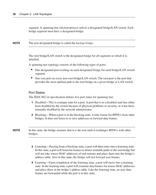 0390.book Page 38 Wednesday, November 14, 2001 3:28 PM




      38     Chapter 2: LAN Topologies




                      segment. A spanning tree election process selects a designated bridge/LAN switch. Each
                      bridge segment must have a designated bridge.


      NOTE            The non-designated bridge is called the backup bridge.



                      The root bridge/LAN switch is the designated bridge for all segments to which it is
                      attached.
                      A spanning tree topology consists of the following types of ports:
                        •    One designated port residing on each designated bridge for each bridge/LAN switch
                             segment.
                        •    One root port on every non-root bridge/LAN switch. The root port is the port that
                             provides the most optimal path to the root bridge on a given bridge or LAN switch.


                      Port States
                      The IEEE 802.1d speciﬁcation deﬁnes ﬁve port states for spanning tree:
                         1 Disabled—This is a unique state for a port. A port that is in a disabled state has either
                             been disabled by the switch because of physical problems or security, or it has been
                             manually disabled by the network administrator.
                         2 Blocking—When a port is in the blocking state, it only listens for BPDUs from other
                             bridges. It does not listen to or save addresses or forward data frames.


      NOTE            In this state, the bridge assumes that it is the root until it exchanges BPDUs with other
                      bridges.



                         3 Listening—Passing from a blocking state, a port will then enter into a listening state.
                             In this state, a port will listen for frames to detect available paths to the root bridge but
                             will not take source MAC addresses of end stations and place them into the bridge’s
                             address table. Also in this state, the bridge will not forward user frames.
                         4 Learning—Upon completion of the listening state, a port will move into a learning
                             state. In the learning state, a port will examine data frames for source MAC addresses
                             and place these in the bridge’s address table. Like the listening state, no user data
                             frames are forwarded while the port is in this state.
 