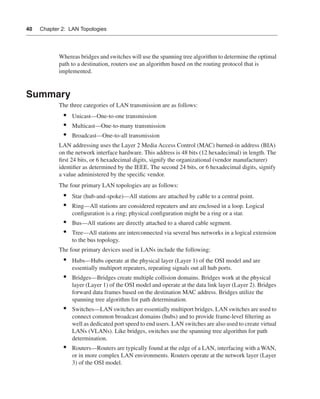 0390.book Page 40 Wednesday, November 14, 2001 3:28 PM




      40     Chapter 2: LAN Topologies




                      Whereas bridges and switches will use the spanning tree algorithm to determine the optimal
                      path to a destination, routers use an algorithm based on the routing protocol that is
                      implemented.


      Summary
                      The three categories of LAN transmission are as follows:
                        •    Unicast—One-to-one transmission
                        •    Multicast—One-to-many transmission
                        •    Broadcast—One-to-all transmission
                      LAN addressing uses the Layer 2 Media Access Control (MAC) burned-in address (BIA)
                      on the network interface hardware. This address is 48 bits (12 hexadecimal) in length. The
                      ﬁrst 24 bits, or 6 hexadecimal digits, signify the organizational (vendor manufacturer)
                      identiﬁer as determined by the IEEE. The second 24 bits, or 6 hexadecimal digits, signify
                      a value administered by the speciﬁc vendor.
                      The four primary LAN topologies are as follows:
                        •    Star (hub-and-spoke)—All stations are attached by cable to a central point.
                        •    Ring—All stations are considered repeaters and are enclosed in a loop. Logical
                             conﬁguration is a ring; physical conﬁguration might be a ring or a star.
                        •    Bus—All stations are directly attached to a shared cable segment.
                        •    Tree—All stations are interconnected via several bus networks in a logical extension
                             to the bus topology.
                      The four primary devices used in LANs include the following:
                        •    Hubs—Hubs operate at the physical layer (Layer 1) of the OSI model and are
                             essentially multiport repeaters, repeating signals out all hub ports.
                        •    Bridges—Bridges create multiple collision domains. Bridges work at the physical
                             layer (Layer 1) of the OSI model and operate at the data link layer (Layer 2). Bridges
                             forward data frames based on the destination MAC address. Bridges utilize the
                             spanning tree algorithm for path determination.
                        •    Switches—LAN switches are essentially multiport bridges. LAN switches are used to
                             connect common broadcast domains (hubs) and to provide frame-level ﬁltering as
                             well as dedicated port speed to end users. LAN switches are also used to create virtual
                             LANs (VLANs). Like bridges, switches use the spanning tree algorithm for path
                             determination.
                        •    Routers—Routers are typically found at the edge of a LAN, interfacing with a WAN,
                             or in more complex LAN environments. Routers operate at the network layer (Layer
                             3) of the OSI model.
 