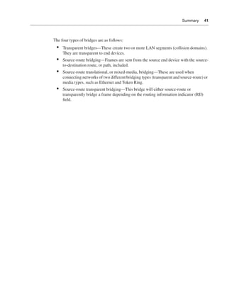 0390.book Page 41 Wednesday, November 14, 2001 3:28 PM




                                                                                                           Summary       41




                              The four types of bridges are as follows:
                                •    Transparent bridges—These create two or more LAN segments (collision domains).
                                     They are transparent to end devices.
                                •    Source-route bridging—Frames are sent from the source end device with the source-
                                     to-destination route, or path, included.
                                •    Source-route translational, or mixed-media, bridging—These are used when
                                     connecting networks of two different bridging types (transparent and source-route) or
                                     media types, such as Ethernet and Token Ring.
                                •    Source-route transparent bridging—This bridge will either source-route or
                                     transparently bridge a frame depending on the routing information indicator (RII)
                                     ﬁeld.
 
